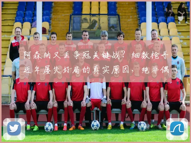 阿森纳又丢争冠关键战？细数枪手近年屡失好局的真实原因，绝非偶然