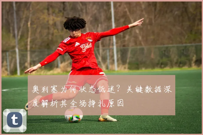 奥利塞为何状态低迷？关键数据深度解析其全场挣扎原因