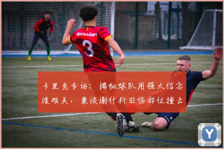 卡里克专访：揭秘球队用强大信念渡难关，兼谈谢什科旧伤部位撞击后的科学处理与恢复