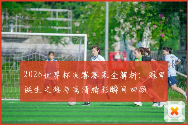 2026世界杯决赛赛果全解析:冠军诞生之路与高清精彩瞬间回顾