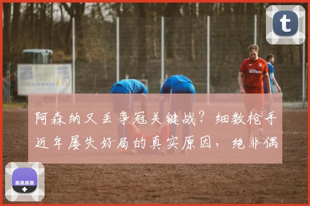 阿森纳又丢争冠关键战?细数枪手近年屡失好局的真实原因,绝非偶然
