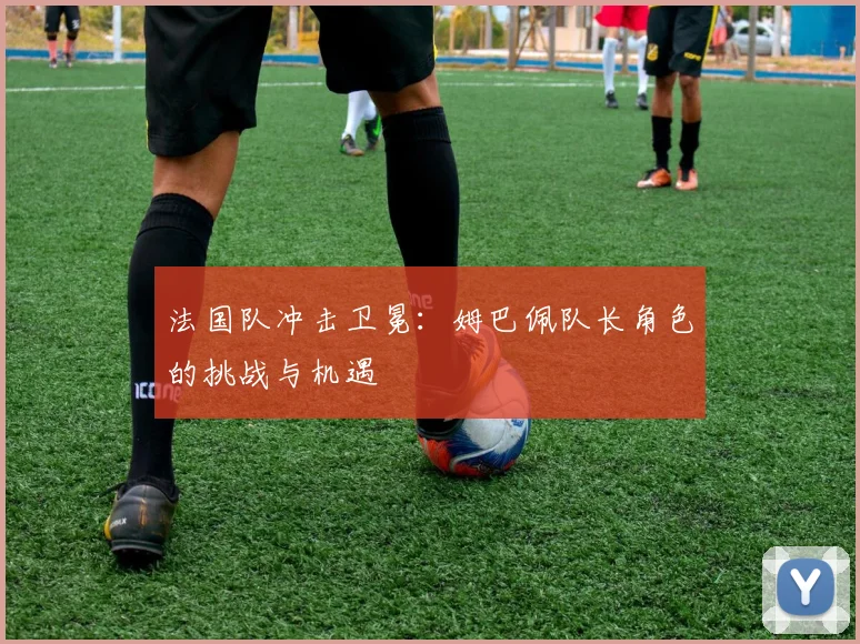 法国队冲击卫冕：姆巴佩队长角色的挑战与机遇
