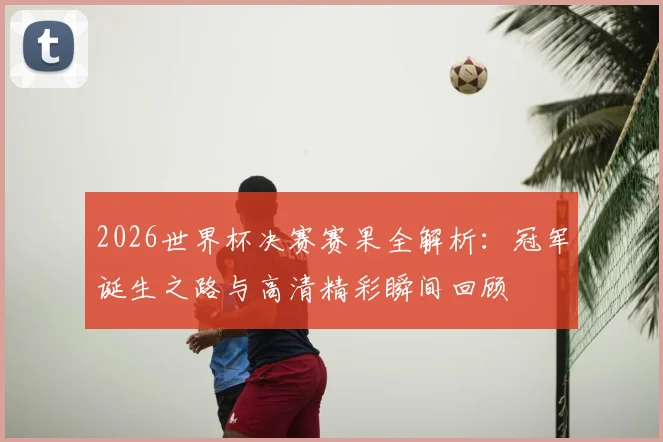 2026世界杯决赛赛果全解析：冠军诞生之路与高清精彩瞬间回顾