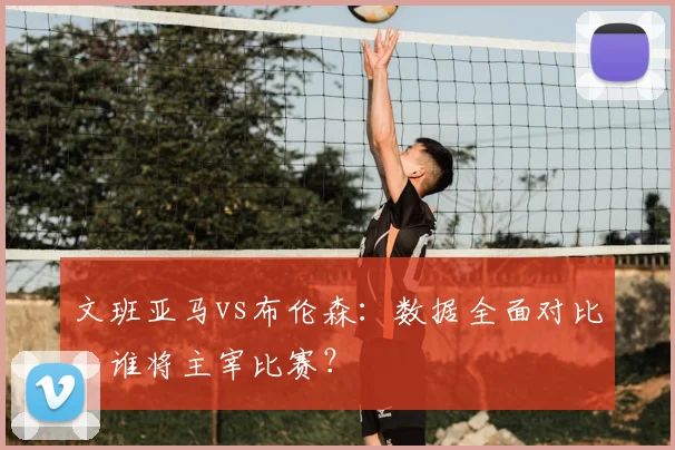 文班亚马vs布伦森:数据全面对比,谁将主宰比赛?
