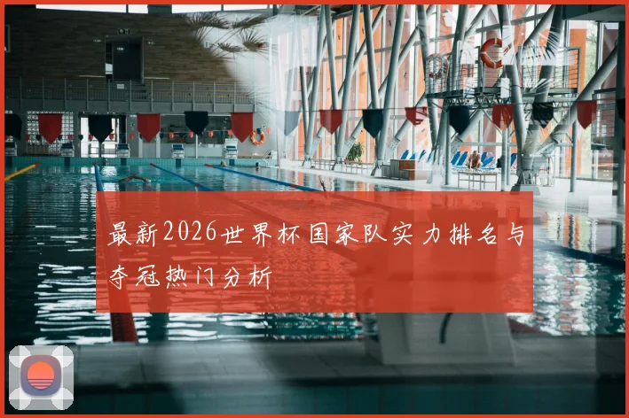 最新2026世界杯国家队实力排名与夺冠热门分析