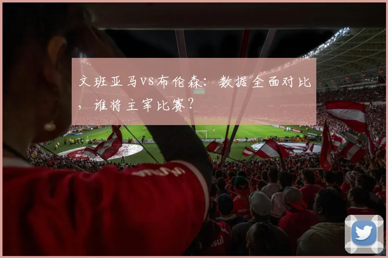 文班亚马vs布伦森:数据全面对比,谁将主宰比赛?
