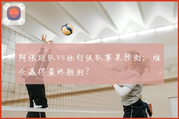 阿根廷队vs独行侠队赛果预测：谁会赢得最终胜利？