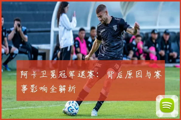 阿卡卫冕冠军退赛:背后原因与赛事影响全解析