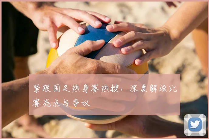 紧跟国足热身赛热搜,深度解读比赛亮点与争议