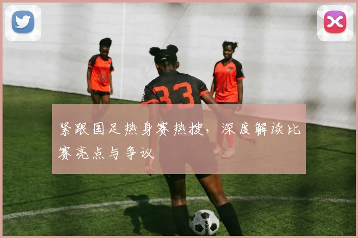 紧跟国足热身赛热搜，深度解读比赛亮点与争议