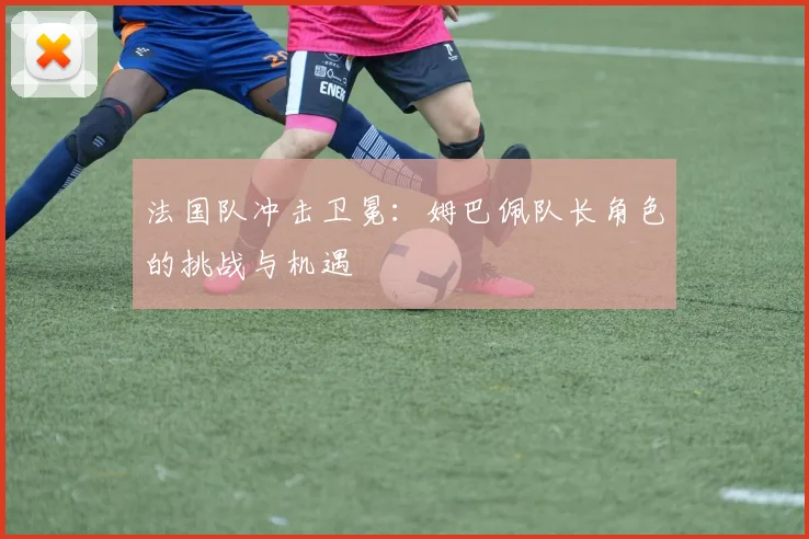 法国队冲击卫冕：姆巴佩队长角色的挑战与机遇