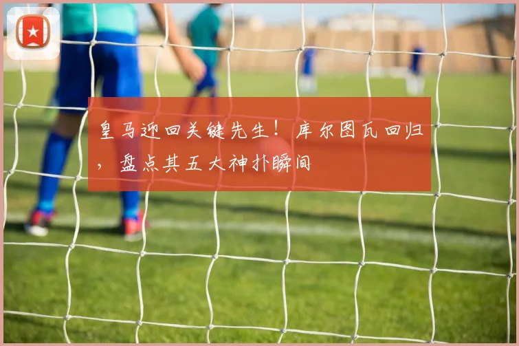 皇马迎回关键先生！库尔图瓦回归，盘点其五大神扑瞬间