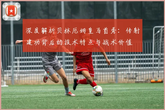 深度解析贝林厄姆皇马首秀：传射建功背后的技术特点与战术价值