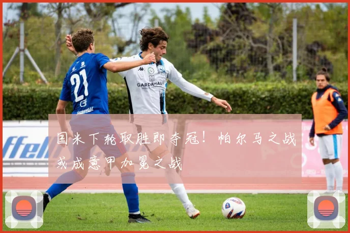 国米下轮取胜即夺冠!帕尔马之战或成意甲加冕之战