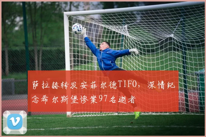 萨拉赫转发安菲尔德TIFO，深情纪念希尔斯堡惨案97名逝者